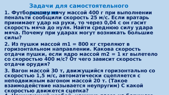 Задачи для самостоятельного решения 1. Футбольному мячу массой 400 г при выполнении пенальти сообщили скорость 25 м/с. Если вратарь принимает удар на руки, то через 0,04 с он гасит скорость мяча до нуля. Найти среднюю силу удара мяча. Почему при ударах могут возникать большие силы? 2. Из пушки массой m1 = 800 кг стреляют в горизонтальном направлении. Какова скорость отдачи пушки, если ядро массой m2 = 1 кг вылетело со скоростью 400 м/с? От чего зависит скорость отдачи орудия? 3. Вагон массой 30 т, движущийся горизонтально со скоростью 1,5 м/с, автоматически сцепляется с неподвижным вагоном массой 20 т. (Такое взаимодействие называется неупругим) С какой скоростью движется сцепка? 4. Начинающий ковбой, накинув лассо на бегущего быка, от рывка полетел вперед со скоростью 5 м/с, а скорость быка уменьшилась с 9 до 8 м/с. Какова масса быка, если масса ковбоя составляет 70 кг?