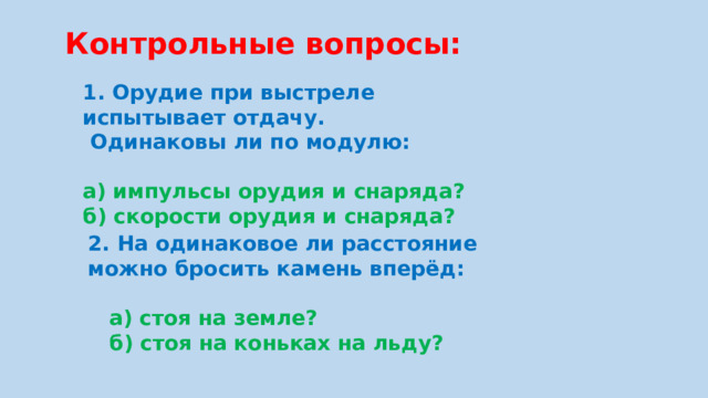 Контрольные вопросы: 1. Орудие при выстреле испытывает отдачу.  Одинаковы ли по модулю:  а) импульсы орудия и снаряда? б) скорости орудия и снаряда? 2. На одинаковое ли расстояние можно бросить камень вперёд:   а) стоя на земле?  б) стоя на коньках на льду?