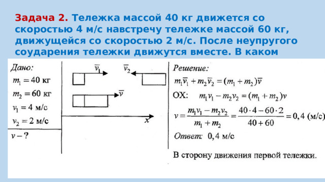 Задача 2. Тележка массой 40 кг движется со скоростью 4 м/с навстречу тележке массой 60 кг, движущейся со скоростью 2 м/с. После неупругого соударения тележки движутся вместе. В каком направлении и с какой скоростью будут двигаться тележки ?