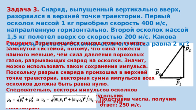 Задача 3. Снаряд, выпущенный вертикально вверх, разорвался в верхней точке траектории. Первый осколок массой 1 кг приобрел скорость 400 м/с, направленную горизонтально. Второй осколок массой 1,5 кг полетел вверх со скоростью 200 м/с. Какова скорость третьего осколка, если его масса равна 2 кг? Решение. Взрывающийся снаряд можно считать замкнутой системой, потому, что сила тяжести намного меньше, чем сила давления пороховых газов, разрывающих снаряд на осколки. Значит, можно использовать закон сохранения импульса. Поскольку разрыв снаряда произошел в верхней точке траектории, векторная сумма импульсов всех осколков должна быть равна нулю. Следовательно, векторы импульсов осколков образуют треугольник; этот треугольник прямоугольный, а искомый вектор — его гипотенуза. Подставив числа, получим ответ: 250 м/с.