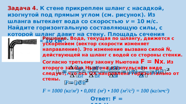 Задача 4. К стене прикреплен шланг с насадкой, изогнутой под прямым углом (см. рисунок). Из шланга вытекает вода со скоростью  v  = 10 м/с. Найдите горизонтальную составляющую силы, с которой шланг давит на стену. Площадь сечения шланга S = 10 см 2 . Решение . Вода, текущая по шлангу, движется с ускорением (вектор скорости изменяет направление). Это изменение вызвано силой Ṅ , действующей на шланг с водой со стороны стенки. Согласно третьему закону Ньютона F = Nx . Из второго закона Ньютона в импульсном виде следует, что ось ОХ направлена горизонтально от стены.     F = 1000 (кг/м 3 ) • 0,001 (м 2 ) • 100 (м 2 /с 2 ) = 100 (кг/м•с 2 ) Ответ: F = 100 Н