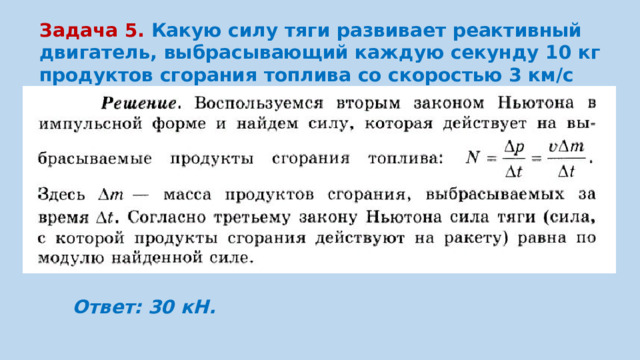 Задача 5. Какую силу тяги развивает реактивный двигатель, выбрасывающий каждую секунду 10 кг продуктов сгорания топлива со скоростью 3 км/с относительно ракеты? Ответ: 30 кН.