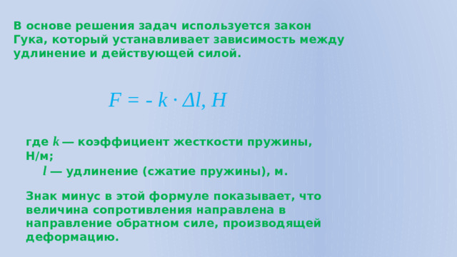 В основе решения задач используется закон Гука, который устанавливает зависимость между удлинение и действующей силой. F = - k · Δl, Н где k  ― коэффициент жесткости пружины, Н/м;  l ― удлинение (сжатие пружины), м. Знак минус в этой формуле показывает, что величина сопротивления направлена в направление обратном силе, производящей деформацию.