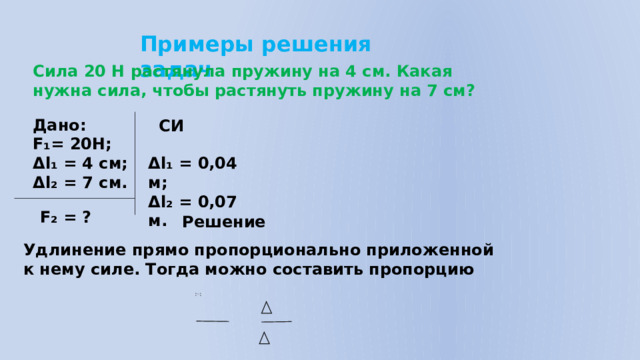 Примеры решения задач Сила 20 Н растянула пружину на 4 см. Какая нужна сила, чтобы растянуть пружину на 7 см? Дано: F₁= 20Н; Δl₁ = 4 см; Δl₂ = 7 см. СИ Δl₁ = 0,04 м; Δl₂ = 0,07 м. F₂ = ? Решение Удлинение прямо пропорционально приложенной к нему силе. Тогда можно составить пропорцию