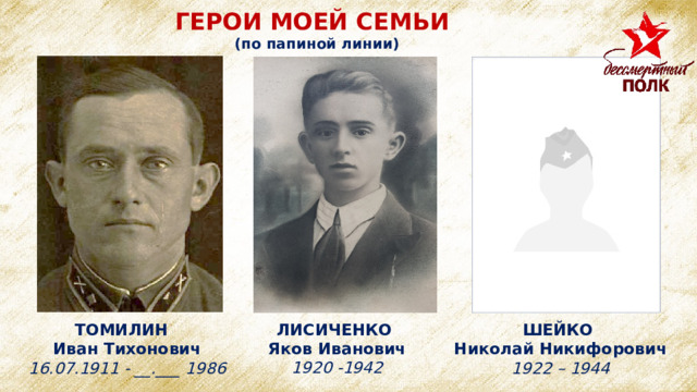 ГЕРОИ МОЕЙ СЕМЬИ (по папиной линии) ЛИСИЧЕНКО Яков Иванович 1920 -1942 ТОМИЛИН ШЕЙКО Николай Никифорович Иван Тихонович 1922 – 1944 16.07.1911 - __.___ 1986