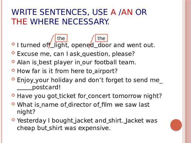 Write sentences, use  a  / an or  the where necessary. I turned off  light, opened  door and went out. Excuse me, can I ask  question, please? Alan is  best player in  our football team. How far is it from here to  airport? Enjoy  your holiday and don’t forget to send me_  postcard! Have you got  ticket for  concert tomorrow night? What is  name of  director of  film we saw last night? Yesterday I bought  jacket and  shirt.  Jacket was cheap but  shirt was expensive. the the