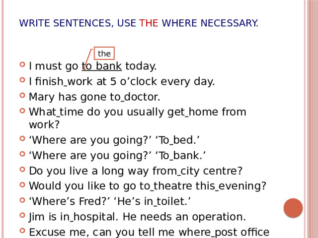 Write sentences, use  the where necessary. I must go to bank today. I finish  work at 5 o’clock every day. Mary has gone to  doctor. What  time do you usually get  home from  work? ‘ Where are you going?’ ‘To  bed.’ ‘ Where are you going?’ ‘To  bank.’ Do you live a long way from  city centre? Would you like to go to  theatre this  evening? ‘ Where’s Fred?’ ‘He’s in  toilet.’ Jim is in  hospital. He needs an operation. Excuse me, can you tell me where  post office is? the