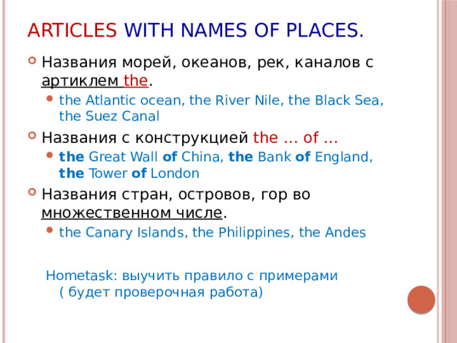 Articles with names of places. Названия морей, океанов, рек, каналов с артиклем the . the Atlantic ocean, the River Nile, the Black Sea, the Suez Canal the Atlantic ocean, the River Nile, the Black Sea, the Suez Canal Названия с конструкцией the … of … the Great Wall of China, the Bank of England, the Tower of London the Great Wall of China, the Bank of England, the Tower of London Названия стран, островов, гор во множественном числе . the Canary Islands, the Philippines, the Andes the Canary Islands, the Philippines, the Andes Hometask: выучить правило с примерами ( будет проверочная работа)