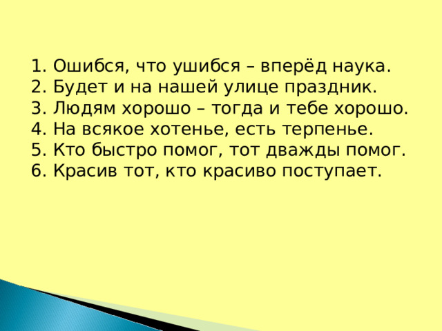 1. Ошибся, что ушибся – вперёд наука. 2. Будет и на нашей улице праздник. 3. Людям хорошо – тогда и тебе хорошо. 4. На всякое хотенье, есть терпенье. 5. Кто быстро помог, тот дважды помог. 6. Красив тот, кто красиво поступает.