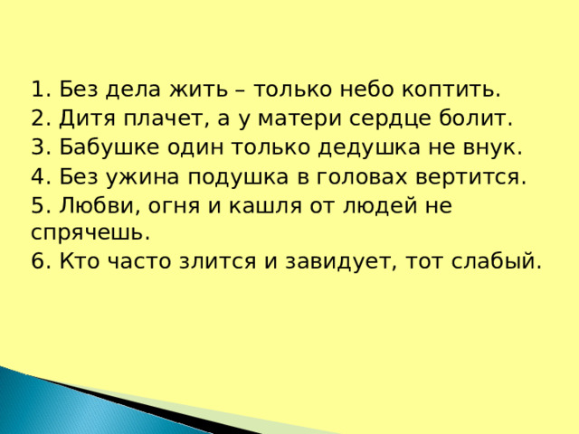 1. Без дела жить – только небо коптить. 2. Дитя плачет, а у матери сердце болит. 3. Бабушке один только дедушка не внук. 4. Без ужина подушка в головах вертится. 5. Любви, огня и кашля от людей не спрячешь. 6. Кто часто злится и завидует, тот слабый.