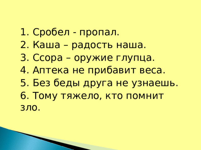 1. Сробел - пропал. 2. Каша – радость наша. 3. Ссора – оружие глупца. 4. Аптека не прибавит веса. 5. Без беды друга не узнаешь. 6. Тому тяжело, кто помнит зло.