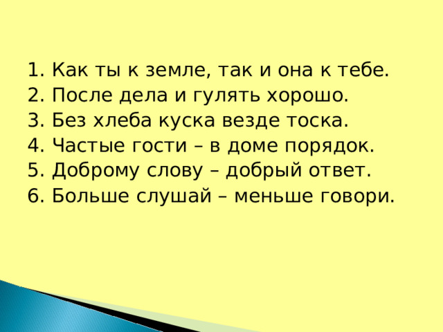 1. Как ты к земле, так и она к тебе. 2. После дела и гулять хорошо. 3. Без хлеба куска везде тоска. 4. Частые гости – в доме порядок. 5. Доброму слову – добрый ответ. 6. Больше слушай – меньше говори.