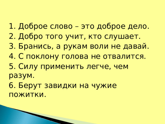 1. Доброе слово – это доброе дело. 2. Добро того учит, кто слушает. 3. Бранись, а рукам воли не давай. 4. С поклону голова не отвалится. 5. Силу применить легче, чем разум. 6. Берут завидки на чужие пожитки.