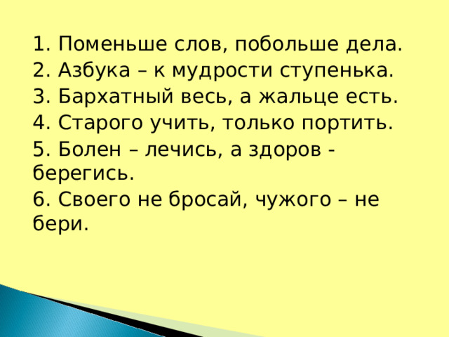 1. Поменьше слов, побольше дела. 2. Азбука – к мудрости ступенька. 3. Бархатный весь, а жальце есть. 4. Старого учить, только портить. 5. Болен – лечись, а здоров - берегись. 6. Своего не бросай, чужого – не бери.