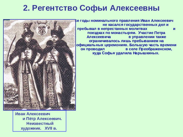 2. Регентство Софьи Алексеевны Все годы номинального правления Иван Алексеевич не касался государственных дел и пребывал в непрестанных молитвах и поездках по монастырям. Участие Петра Алексеевича в управлении также ограничивалось лишь пребыванием на официальных церемониях. Большую часть времени он проводил в селе Преображенском, куда Софья удалила Нарышкиных. Иван Алексеевич и Пётр Алексеевич. Неизвестный художник .  XVII в.