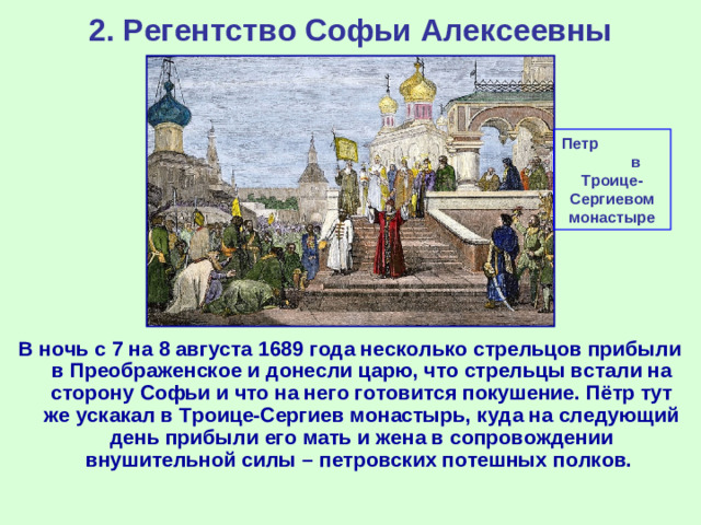 2. Регентство Софьи Алексеевны Петр в Троице-Сергиевом монастыре В ночь с 7 на 8 августа 1689 года несколько стрельцов прибыли в Преображенское и донесли царю, что стрельцы встали на сторону Софьи и что на него готовится покушение. Пётр тут же ускакал в Троице-Сергиев монастырь, куда на следующий день прибыли его мать и жена в сопровождении внушительной силы – петровских потешных полков.