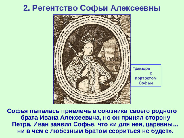 2. Регентство Софьи Алексеевны Гравюра с портретом Софьи Софья пыталась привлечь в союзники своего родного брата Ивана Алексеевича, но он принял сторону Петра. Иван заявил Софье, что «и для нея, царевны… ни в чём с любезным братом ссориться не будет».