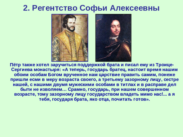 2. Регентство Софьи Алексеевны Пётр также хотел заручиться поддержкой брата и писал ему из Троице-Сергиева монастыря: «А теперь, государь братец, настоит время нашим обоим особам Богом врученное нам царствие править самим, понеже пришли есми в меру возраста своего, а третьему зазорному лицу, сестре нашей, с нашими двумя мужескими особами в титлах и в расправе дел быти не изволяем… Срамно, государь, при нашем совершенном возрасте, тому зазорному лицу государством владеть мимо нас!... а я тебя, государя брата, яко отца, почитать готов».