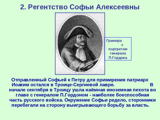 2. Регентство Софьи Алексеевны Гравюра с портретом генерала П.Гордона Отправленный Софьей к Петру для примирения патриарх Иоаким остался в Троице-Сергиевой лавре. В начале сентября в Троицу ушла наёмная иноземная пехота во главе с генералом П.Гордоном - наиболее боеспособная часть русского войска. Окружение Софьи редело, сторонники перебегали на сторону выигрывающего борьбу за власть.