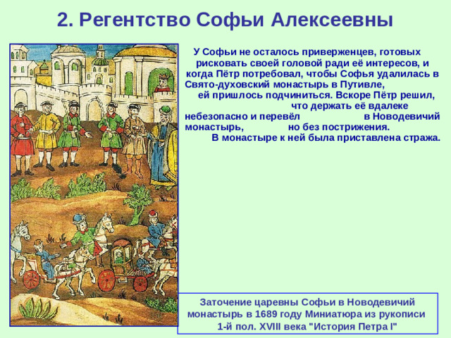 2. Регентство Софьи Алексеевны У Софьи не осталось приверженцев, готовых рисковать своей головой ради её интересов, и когда Пётр потребовал, чтобы Софья удалилась в Свято-духовский монастырь в Путивле, ей пришлось подчиниться. Вскоре Пётр решил, что держать её вдалеке небезопасно и перевёл в Новодевичий монастырь, но без пострижения. В монастыре к ней была приставлена стража. Заточение царевны Софьи в Новодевичий монастырь в 1689 году Миниатюра из рукописи 1-й пол. XVIII века 