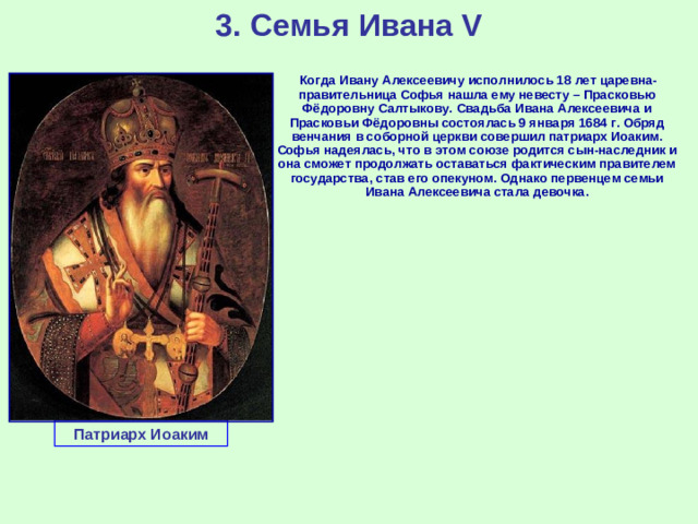 3. Семья Ивана V  Когда Ивану Алексеевичу исполнилось 18 лет царевна-правительница Софья нашла ему невесту – Прасковью Фёдоровну Салтыкову. Свадьба Ивана Алексеевича и Прасковьи Фёдоровны состоялась 9 января 1684 г. Обряд венчания в соборной церкви совершил патриарх Иоаким. Софья надеялась, что в этом союзе родится сын-наследник и она сможет продолжать оставаться фактическим правителем государства, став его опекуном. Однако первенцем семьи Ивана Алексеевича стала девочка. Патриарх Иоаким