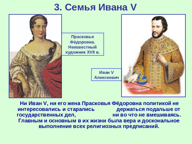 3. Семья Ивана V Прасковья Фёдоровна. Неизвестный художник XVII в. Иван V Алексеевич  Ни Иван V , ни его жена Прасковья Фёдоровна политикой не интересовались и старались держаться подальше от государственных дел, ни во что не вмешиваясь. Главным и основным в их жизни была вера и доскональное выполнение всех религиозных предписаний.