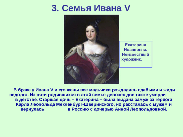 3. Семья Ивана V Екатерина Иоанновна. Неизвестный художник.  В браке у Ивана V и его жены все мальчики рождались слабыми и жили недолго. Из пяти родившихся в этой семье девочек две также умерли в детстве. Старшая дочь – Екатерина – была выдана замуж за герцога Карла Леопольда Мекленбург-Шверинского, но рассталась с мужем и вернулась в Россию с дочерью Анной Леопольдовной.