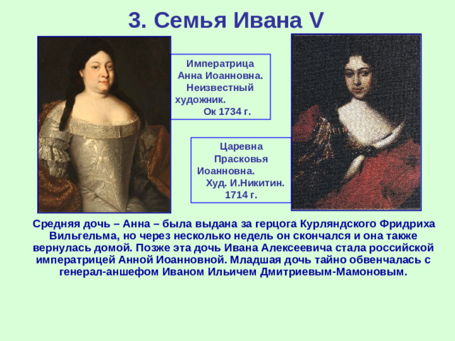 3. Семья Ивана V Императрица Анна Иоанновна. Неизвестный художник. Ок 1734 г. Царевна Прасковья Иоанновна. Худ. И.Никитин. 1714 г.  Средняя дочь – Анна – была выдана за герцога Курляндского Фридриха Вильгельма, но через несколько недель он скончался и она также вернулась домой. Позже эта дочь Ивана Алексеевича стала российской императрицей Анной Иоанновной. Младшая дочь тайно обвенчалась с генерал-аншефом Иваном Ильичем Дмитриевым-Мамоновым.