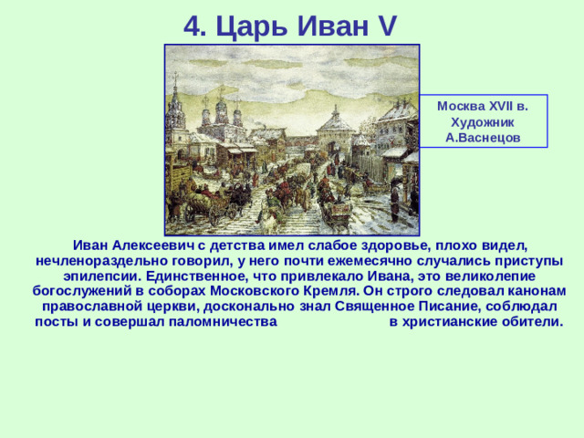 4. Царь Иван V Москва XVII в. Художник А.Васнецов  Иван Алексеевич с детства имел слабое здоровье, плохо видел, нечленораздельно говорил, у него почти ежемесячно случались приступы эпилепсии. Единственное, что привлекало Ивана, это великолепие богослужений в соборах Московского Кремля. Он строго следовал канонам православной церкви, досконально знал Священное Писание, соблюдал посты и совершал паломничества в христианские обители.