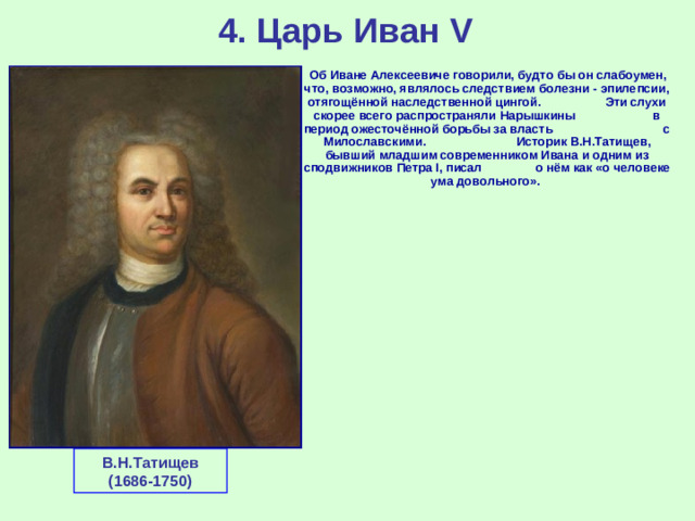 4. Царь Иван V  Об Иване Алексеевиче говорили, будто бы он слабоумен, что, возможно, являлось следствием болезни - эпилепсии, отягощённой наследственной цингой. Эти слухи скорее всего распространяли Нарышкины в период ожесточённой борьбы за власть с Милославскими. Историк В.Н.Татищев, бывший младшим современником Ивана и одним из сподвижников Петра I, писал о нём как «о человеке ума довольного». В.Н.Татищев (1686-1750)