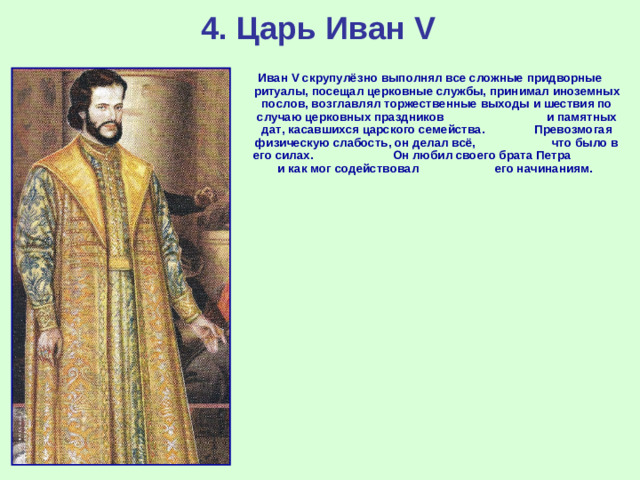 4. Царь Иван V Иван V скрупулёзно выполнял все сложные придворные ритуалы, посещал церковные службы, принимал иноземных послов, возглавлял торжественные выходы и шествия по случаю церковных праздников и памятных дат, касавшихся царского семейства. Превозмогая физическую слабость, он делал всё, что было в его силах. Он любил своего брата Петра и как мог содействовал его начинаниям.