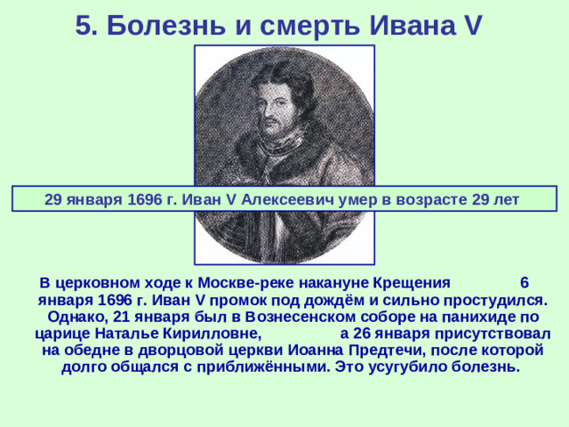 5. Болезнь и смерть Ивана V  29 января 1696 г. Иван V Алексеевич умер в возрасте 29 лет В церковном ходе к Москве-реке накануне Крещения 6 января 1696 г. Иван V промок под дождём и сильно простудился. Однако, 21 января был в Вознесенском соборе на панихиде по царице Наталье Кирилловне, а 26 января присутствовал на обедне в дворцовой церкви Иоанна Предтечи, после которой долго общался с приближёнными. Это усугубило болезнь.