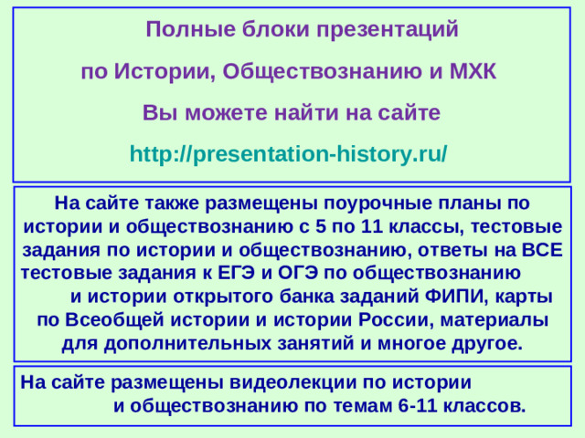 Полные блоки презентаций по Истории, Обществознанию и МХК Вы можете найти на сайте http://presentation-history.ru/  На сайте также размещены  поурочные планы по истории и обществознанию с 5 по 11 классы, тестовые задания по истории и обществознанию, ответы на ВСЕ тестовые задания к ЕГЭ и ОГЭ по обществознанию  и истории открытого банка заданий ФИПИ, карты по Всеобщей истории и истории России, материалы для дополнительных занятий и многое другое. На сайте размещены  видеолекции по истории и обществознанию по темам 6-11 классов.