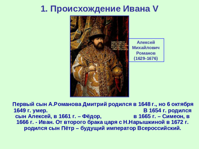 1. Происхождение Ивана V Алексей Михайлович Романов (1629-1676)  Первый сын А.Романова Дмитрий родился в 1648 г., но 6 октября 1649 г. умер. В 1654 г. родился сын Алексей, в 1661 г. – Фёдор, в 1665 г. – Симеон, в 1666 г. - Иван. От второго брака царя с Н.Нарышкиной в 1672 г. родился сын Пётр – будущий император Всероссийский.