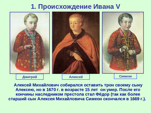 1. Происхождение Ивана V Симеон Дмитрий Алексей  Алексей Михайлович собирался оставить трон своему сыну Алексею, но в 1670 г. в возрасте 15 лет он умер. После его кончины наследником престола стал Фёдор (так как более старший сын Алексея Михайловича Симеон скончался в 1669 г.).