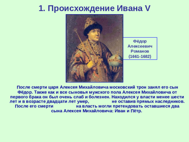 1. Происхождение Ивана V Фёдор Алексеевич Романов (1661-1682)  После смерти царя Алексея Михайловича московский трон занял его сын Фёдор. Также как и все сыновья мужского пола Алексея Михайловича от первого брака он был очень слаб и болезнен. Находился у власти менее шести лет и в возрасте двадцати лет умер, не оставив прямых наследников. После его смерти на власть могли претендовать оставшиеся два сына Алексея Михайловича: Иван и Пётр.