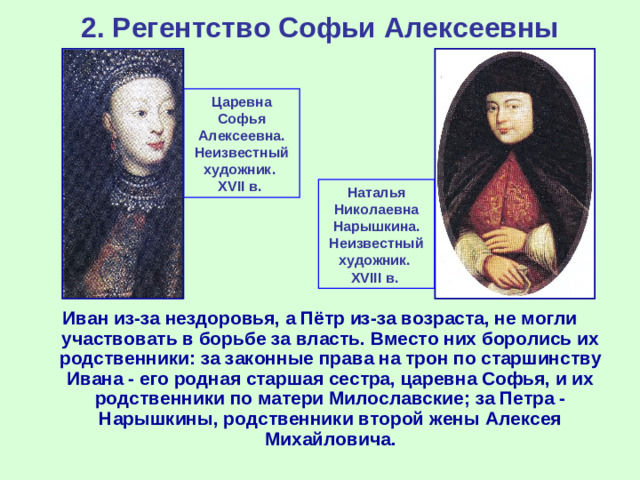 2. Регентство Софьи Алексеевны Царевна Софья Алексеевна. Неизвестный художник .  XVII в. Наталья Николаевна Нарышкина. Неизвестный художник .  XVIII в. Иван из-за нездоровья, а Пётр из-за возраста, не могли участвовать в борьбе за власть. Вместо них боролись их родственники: за законные права на трон по старшинству Ивана - его родная старшая сестра, царевна Софья, и их родственники по матери Милославские; за Петра - Нарышкины, родственники второй жены Алексея Михайловича.