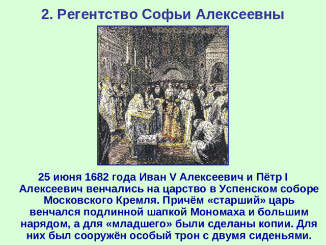 2. Регентство Софьи Алексеевны 25 июня 1682 года Иван V Алексеевич и Пётр I Алексеевич венчались на царство в Успенском соборе Московского Кремля. Причём «старший» царь венчался подлинной шапкой Мономаха и большим нарядом, а для «младшего» были сделаны копии. Для них был сооружён особый трон с двумя сиденьями.