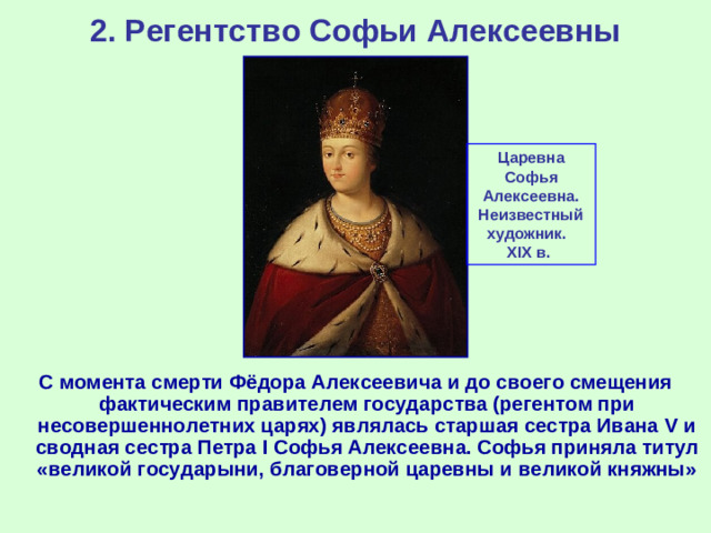 2. Регентство Софьи Алексеевны Царевна Софья Алексеевна. Неизвестный художник .  XI Х  в. С момента смерти Фёдора Алексеевича и до своего смещения фактическим правителем государства (регентом при несовершеннолетних царях) являлась старшая сестра Ивана V и сводная сестра Петра I Софья Алексеевна. Софья приняла титул «великой государыни, благоверной царевны и великой княжны»