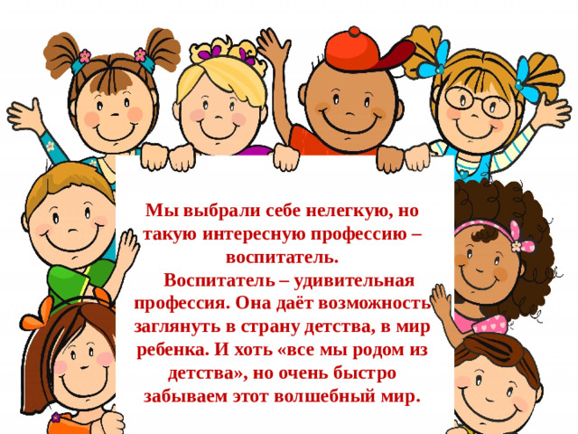 Мы выбрали себе нелегкую, но такую интересную профессию – воспитатель.  Воспитатель – удивительная профессия. Она даёт возможность заглянуть в страну детства, в мир ребенка. И хоть «все мы родом из детства», но очень быстро забываем этот волшебный мир.