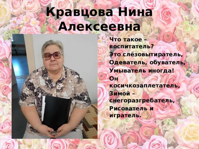 Кравцова Нина Алексеевна Что такое – воспитатель? Это слёзовытиратель, Одеватель, обуватель, Умыватель иногда! Он косичкозаплетатель, Зимой – снегоразгребатель, Рисователь и игратель.  