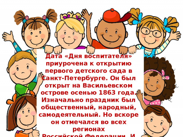 Дата «Дня воспитателя» приурочена к открытию первого детского сада в Санкт-Петербурге. Он был открыт на Васильевском острове осенью 1863 года. Изначально праздник был общественный, народный, самодеятельный. Но вскоре он отмечался во всех регионах Российской Федерации. И теперь празднование «Дня воспитателя» проходит и на официальном уровне.