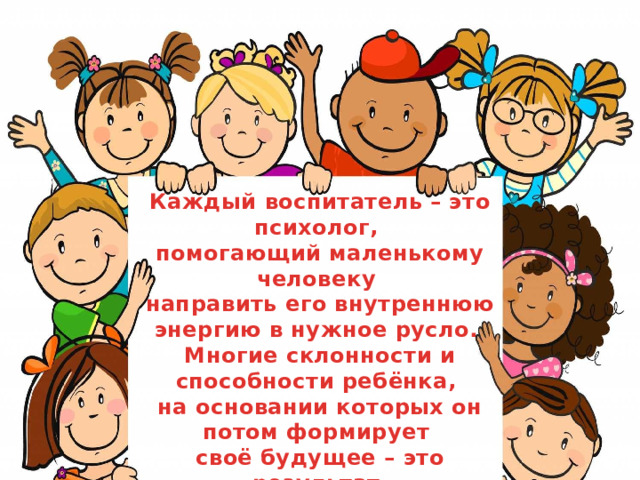 Каждый воспитатель – это психолог, помогающий маленькому человеку направить его внутреннюю энергию в нужное русло. Многие склонности и способности ребёнка, на основании которых он потом формирует своё будущее – это результат грамотной работы хорошего воспитателя.  