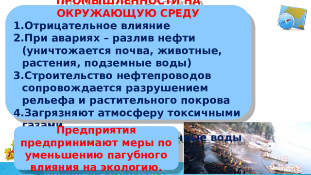 ВЛИЯНИЕ НЕФТЯНОЙ ПРОМЫШЛЕННОСТИ НА ОКРУЖАЮЩУЮ СРЕДУ Отрицательное влияние При авариях – разлив нефти (уничтожается почва, животные, растения, подземные воды) Строительство нефтепроводов сопровождается разрушением рельефа и растительного покрова Загрязняют атмосферу токсичными газами В водоемы попадают сточные воды Предприятия предпринимают меры по уменьшению пагубного влияния на экологию.