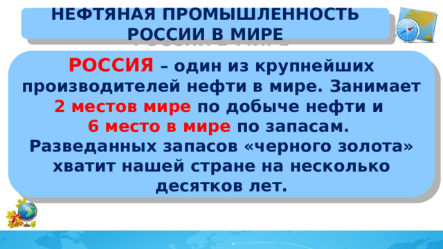 НЕФТЯНАЯ ПРОМЫШЛЕННОСТЬ РОССИИ В МИРЕ РОССИЯ – один из крупнейших производителей нефти в мире. Занимает 2 местов мире по добыче нефти и 6 место в мире по запасам. Разведанных запасов «черного золота» хватит нашей стране на несколько десятков лет.