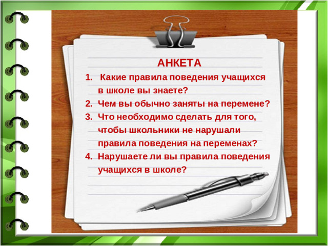 АНКЕТА 1. Какие правила поведения учащихся  в школе вы знаете? 2. Чем вы обычно заняты на перемене? 3. Что необходимо сделать для того,  чтобы школьники не нарушали  правила поведения на переменах? 4. Нарушаете ли вы правила поведения  учащихся в школе?