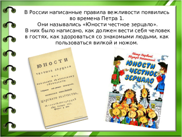 В России написанные правила вежливости появились во времена Петра 1.  Они назывались «Юности честное зерцало».  В них было написано, как должен вести себя человек в гостях, как здороваться со знакомыми людьми, как пользоваться вилкой и ножом.