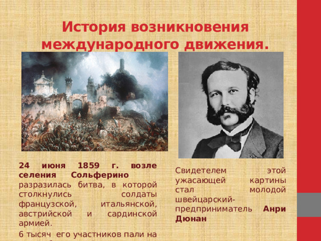 История возникновения международного движения.   24 июня 1859 г. возле селения Сольферино разразилась битва, в которой столкнулись солдаты французской, итальянской, австрийской и сардинской армией. 6 тысяч его участников пали на поле битвы, 42 тысячи - ранены . Свидетелем этой ужасающей картины стал молодой швейцарский-предприниматель Анри Дюнан