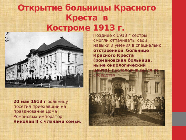 Открытие больницы Красного Креста в  Костроме 1913 г. Позднее с 1913 г сестры смогли оттачивать свои навыки и умения в специально отстроенной больнице Красного Креста (романовская больница, ныне онкологический центр) . расположившейся по соседству. 20 мая 1913 г больницу посетил приехавший на празднование Дома Романовых император Николай II с членами семьи.