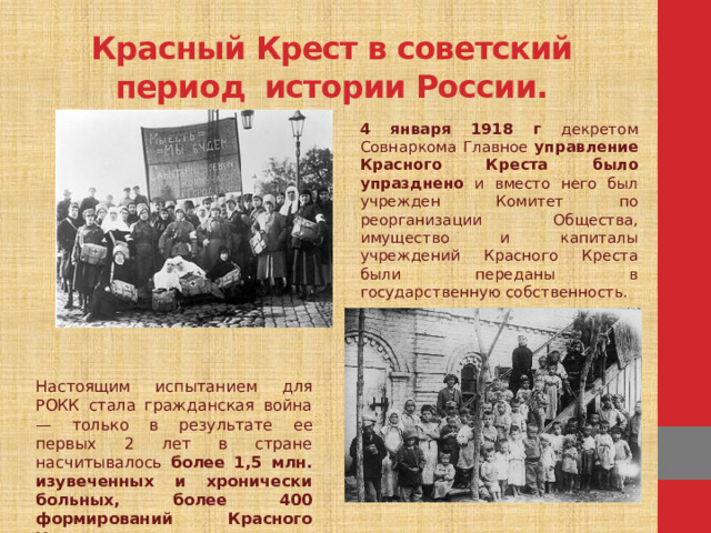 Красный Крест в советский период истории России. 4 января 1918 г декретом Совнаркома Главное управление Красного Креста было упразднено и вместо него был учрежден Комитет по реорганизации Общества, имущество и капиталы учреждений Красного Креста были переданы в государственную собственность. Настоящим испытанием для РОКК стала гражданская война — только в результате ее первых 2 лет в стране насчитывалось более 1,5 млн. изувеченных и хронически больных, более 400 формирований Красного Креста оказывали помощь раненым.